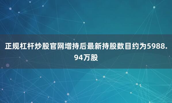 正规杠杆炒股官网增持后最新持股数目约为5988.94万股