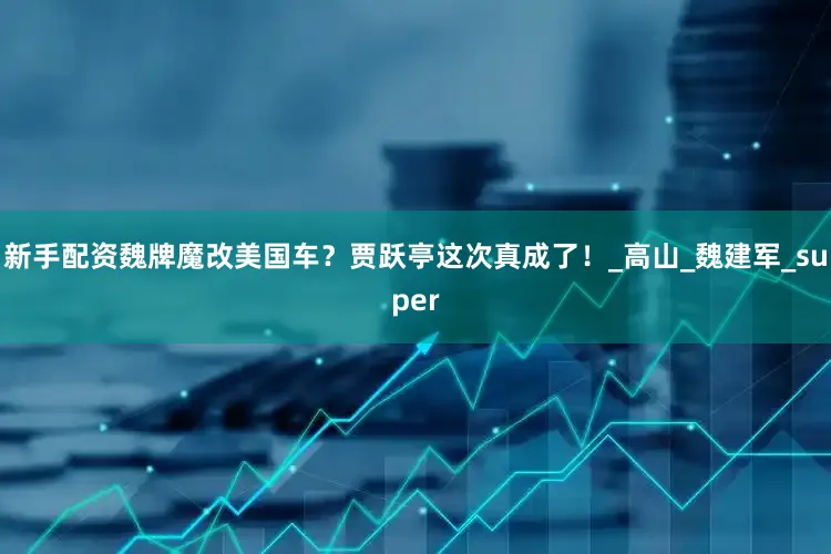新手配资魏牌魔改美国车？贾跃亭这次真成了！_高山_魏建军_super
