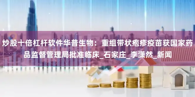 炒股十倍杠杆软件华普生物：重组带状疱疹疫苗获国家药品监督管理局批准临床_石家庄_李潇然_新闻