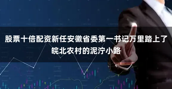 股票十倍配资新任安徽省委第一书记万里踏上了皖北农村的泥泞小路